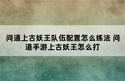 问道上古妖王队伍配置怎么练法 问道手游上古妖王怎么打